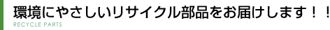 環境にやさしいリサイクル部品をお届けします！