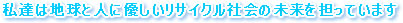 私達は地球と人に優しいリサイクル社会の未来を担っています